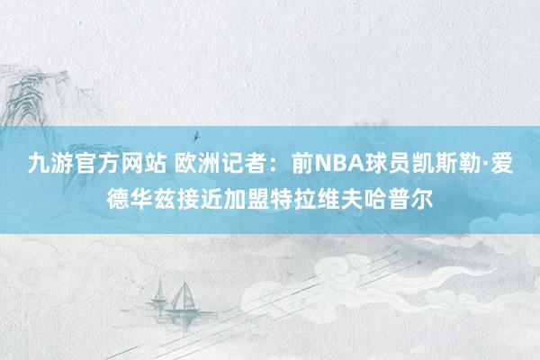 九游官方网站 欧洲记者：前NBA球员凯斯勒·爱德华兹接近加盟特拉维夫哈普尔