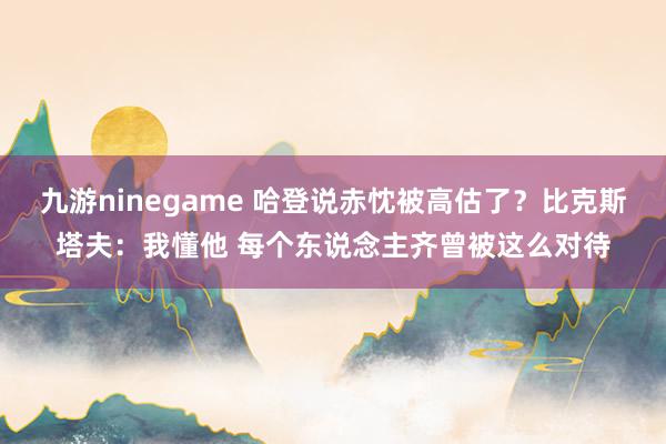 九游ninegame 哈登说赤忱被高估了？比克斯塔夫：我懂他 每个东说念主齐曾被这么对待