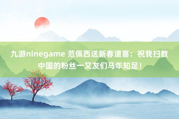 九游ninegame 范佩西送新春道喜：祝我扫数中国的粉丝一又友们马年知足！