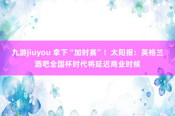 九游jiuyou 拿下“加时赛”！太阳报：英格兰酒吧全国杯时代将延迟商业时候