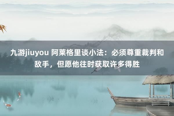 九游jiuyou 阿莱格里谈小法：必须尊重裁判和敌手，但愿他往时获取许多得胜