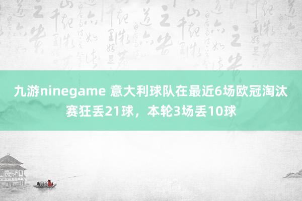九游ninegame 意大利球队在最近6场欧冠淘汰赛狂丢21球，本轮3场丢10球