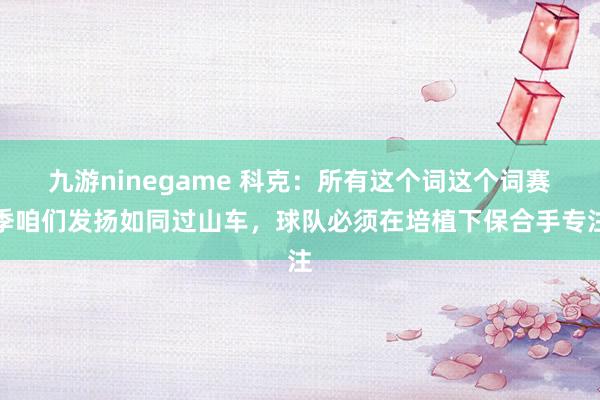 九游ninegame 科克：所有这个词这个词赛季咱们发扬如同过山车，球队必须在培植下保合手专注