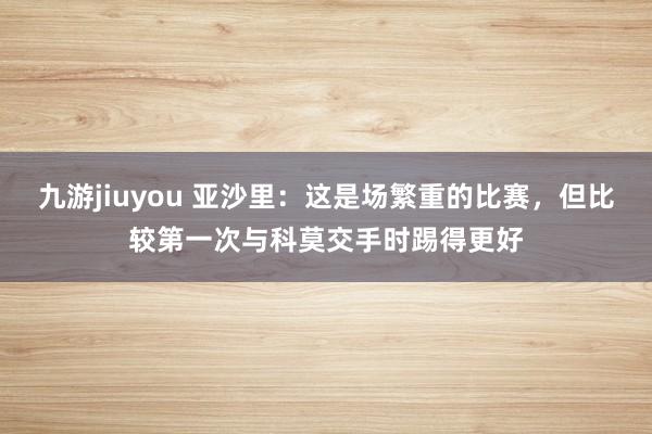 九游jiuyou 亚沙里：这是场繁重的比赛，但比较第一次与科莫交手时踢得更好