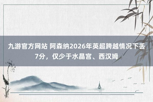 九游官方网站 阿森纳2026年英超跨越情况下丢7分，仅少于水晶宫、西汉姆