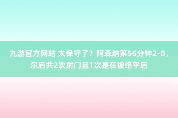 九游官方网站 太保守了？阿森纳第56分钟2-0，尔后共2次射门且1次是在被绝平后
