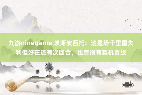 九游ninegame 埃斯波西托：这是场千里重失利但好在还有次回合，也曾很有契机晋级