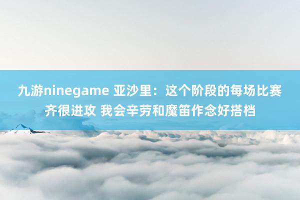 九游ninegame 亚沙里：这个阶段的每场比赛齐很进攻 我会辛劳和魔笛作念好搭档