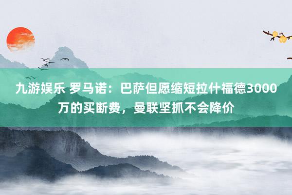 九游娱乐 罗马诺：巴萨但愿缩短拉什福德3000万的买断费，曼联坚抓不会降价