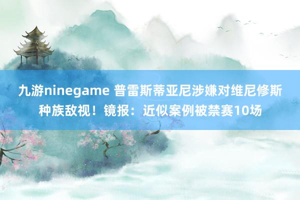 九游ninegame 普雷斯蒂亚尼涉嫌对维尼修斯种族敌视！镜报：近似案例被禁赛10场