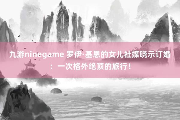 九游ninegame 罗伊·基恩的女儿社媒晓示订婚：一次格外绝顶的旅行！