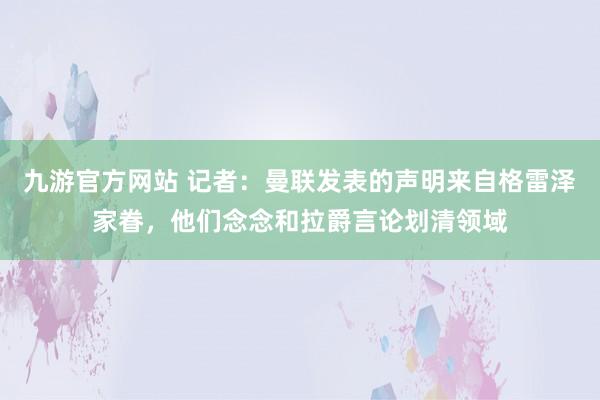 九游官方网站 记者：曼联发表的声明来自格雷泽家眷，他们念念和拉爵言论划清领域