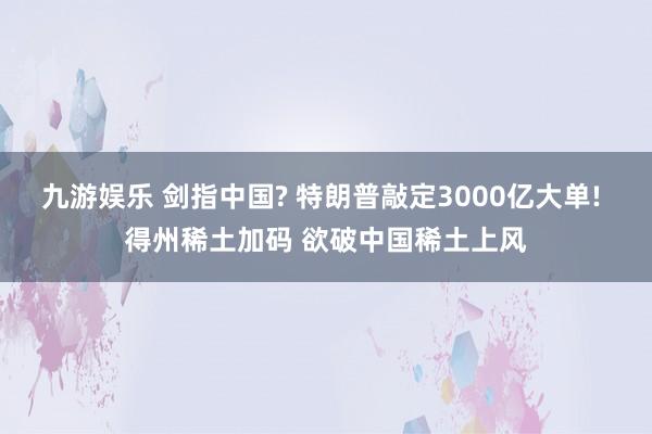 九游娱乐 剑指中国? 特朗普敲定3000亿大单! 得州稀土加码 欲破中国稀土上风