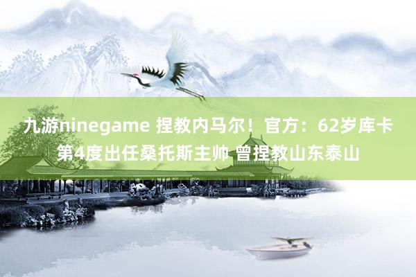 九游ninegame 捏教内马尔！官方：62岁库卡第4度出任桑托斯主帅 曾捏教山东泰山