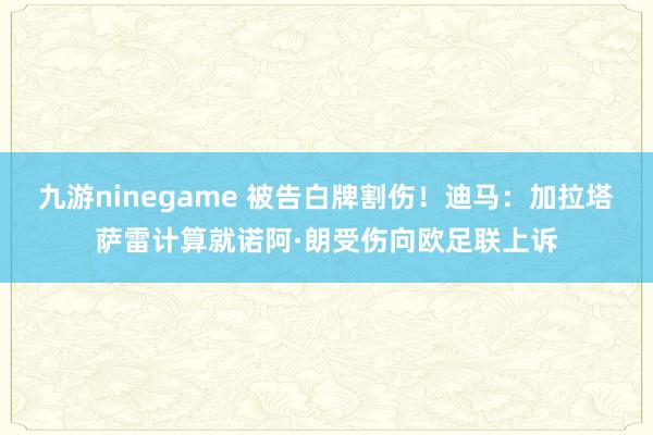 九游ninegame 被告白牌割伤！迪马：加拉塔萨雷计算就诺阿·朗受伤向欧足联上诉