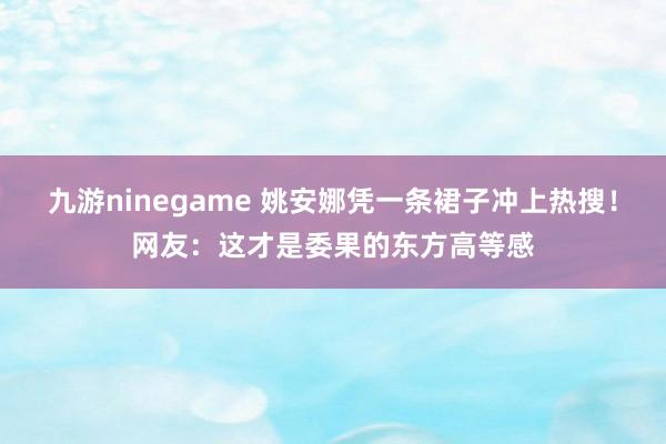 九游ninegame 姚安娜凭一条裙子冲上热搜！网友：这才是委果的东方高等感