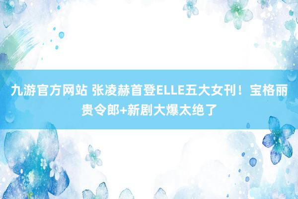 九游官方网站 张凌赫首登ELLE五大女刊！宝格丽贵令郎+新剧大爆太绝了