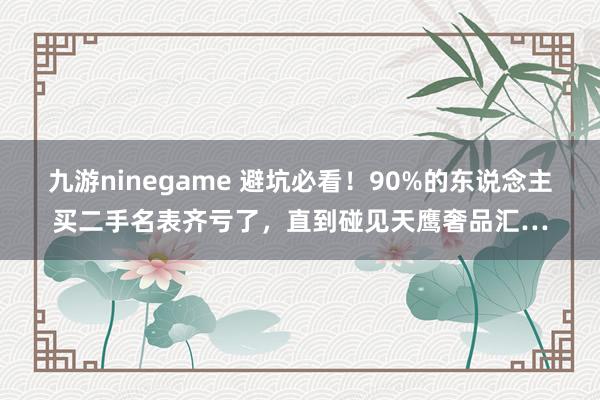 九游ninegame 避坑必看！90%的东说念主买二手名表齐亏了，直到碰见天鹰奢品汇…