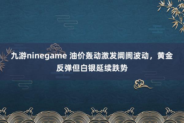 九游ninegame 油价轰动激发阛阓波动，黄金反弹但白银延续跌势