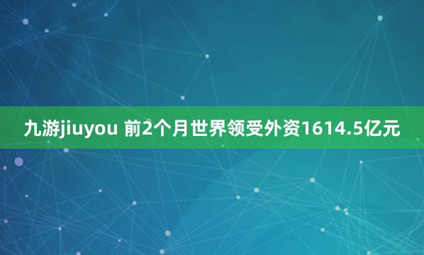 九游jiuyou 前2个月世界领受外资1614.5亿元