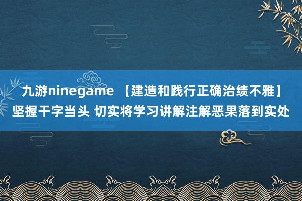 九游ninegame 【建造和践行正确治绩不雅】坚握干字当头 切实将学习讲解注解恶果落到实处
