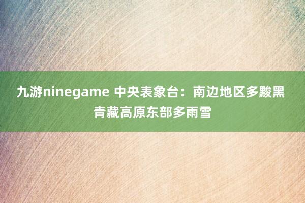 九游ninegame 中央表象台：南边地区多黢黑 青藏高原东部多雨雪