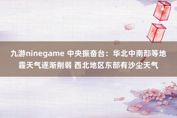 九游ninegame 中央振奋台：华北中南部等地霾天气逐渐削弱 西北地区东部有沙尘天气