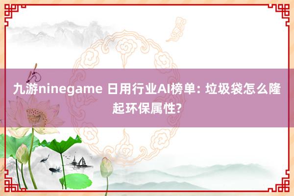 九游ninegame 日用行业AI榜单: 垃圾袋怎么隆起环保属性?