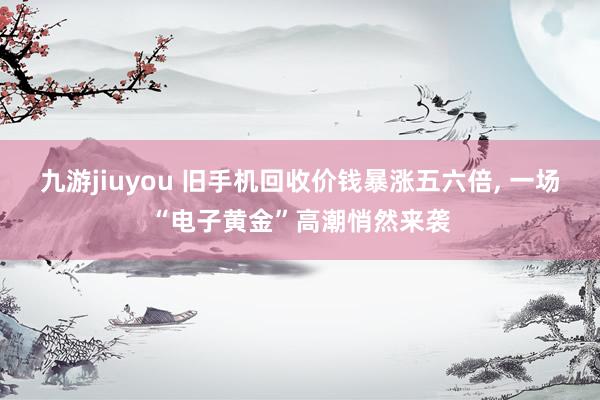 九游jiuyou 旧手机回收价钱暴涨五六倍， 一场“电子黄金”高潮悄然来袭