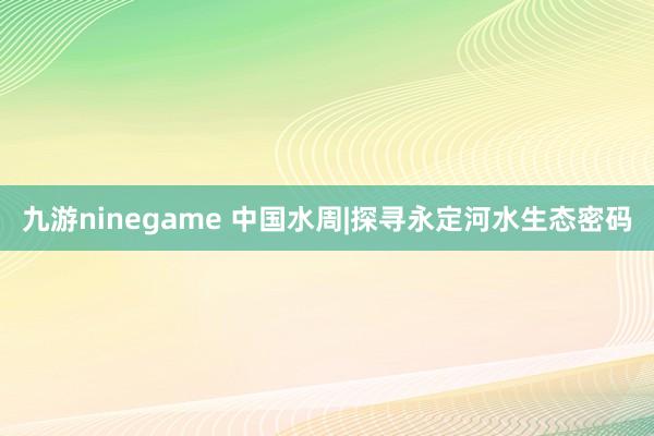 九游ninegame 中国水周|探寻永定河水生态密码