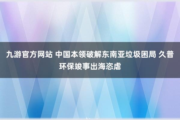 九游官方网站 中国本领破解东南亚垃圾困局 久普环保竣事出海恣虐