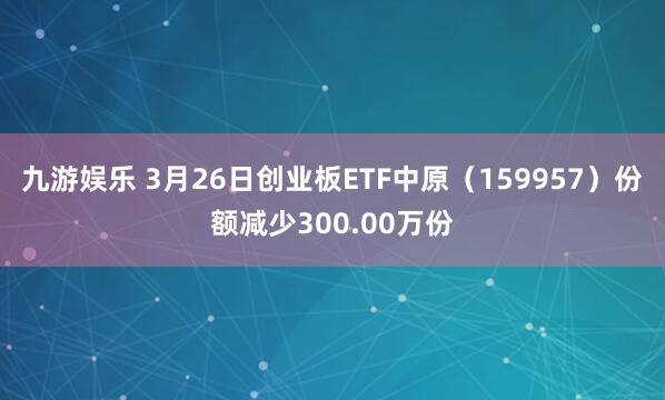 九游娱乐 3月26日创业板ETF中原（159957）份额减少300.00万份