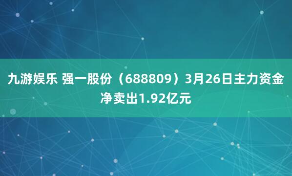 九游娱乐 强一股份（688809）3月26日主力资金净卖出1.92亿元