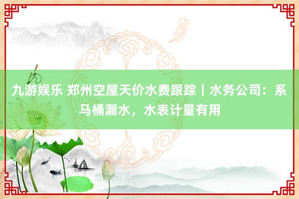 九游娱乐 郑州空屋天价水费跟踪丨水务公司：系马桶漏水，水表计量有用