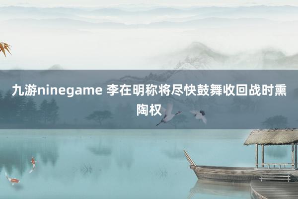 九游ninegame 李在明称将尽快鼓舞收回战时熏陶权