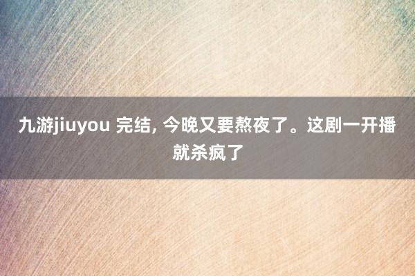 九游jiuyou 完结， 今晚又要熬夜了。这剧一开播就杀疯了