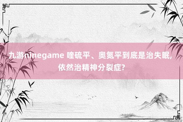 九游ninegame 喹硫平、奥氮平到底是治失眠， 依然治精神分裂症?
