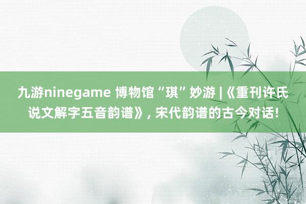 九游ninegame 博物馆“琪”妙游 |《重刊许氏说文解字五音韵谱》， 宋代韵谱的古今对话!
