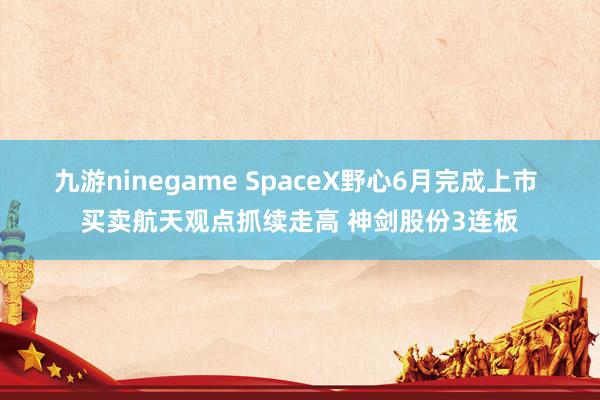 九游ninegame SpaceX野心6月完成上市 买卖航天观点抓续走高 神剑股份3连板