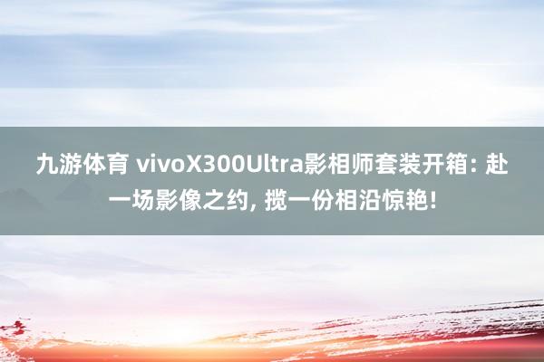 九游体育 vivoX300Ultra影相师套装开箱: 赴一场影像之约， 揽一份相沿惊艳!