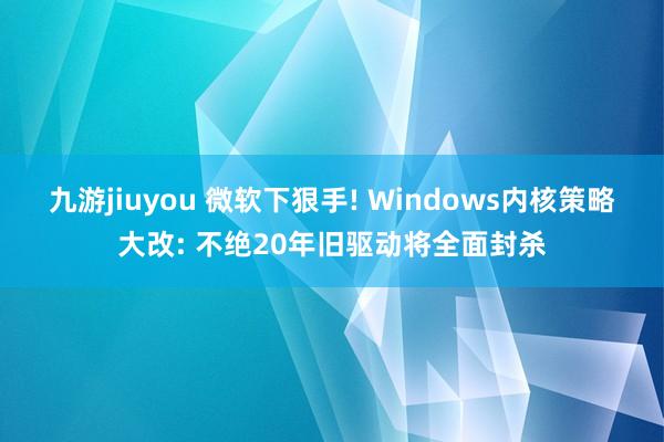 九游jiuyou 微软下狠手! Windows内核策略大改: 不绝20年旧驱动将全面封杀