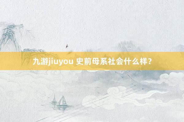 九游jiuyou 史前母系社会什么样？