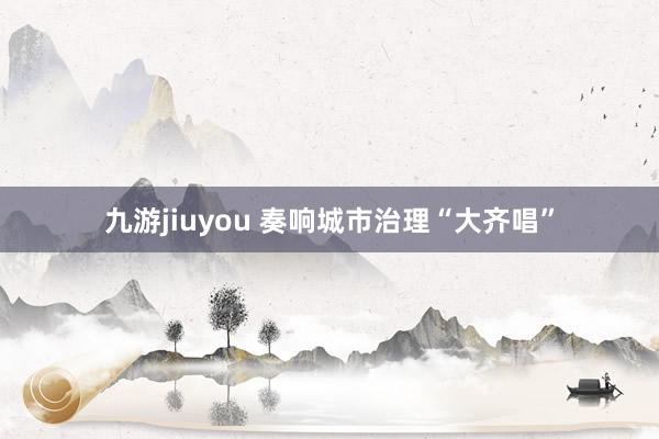 九游jiuyou 奏响城市治理“大齐唱”