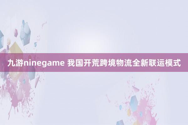 九游ninegame 我国开荒跨境物流全新联运模式