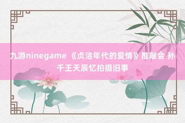 九游ninegame 《贞洁年代的爱情》推敲会 孙千王天辰忆拍摄旧事