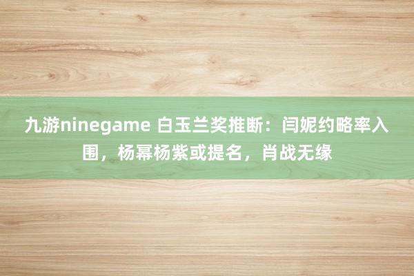 九游ninegame 白玉兰奖推断：闫妮约略率入围，杨幂杨紫或提名，肖战无缘