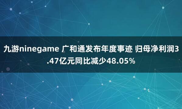 九游ninegame 广和通发布年度事迹 归母净利润3.47亿元同比减少48.05%