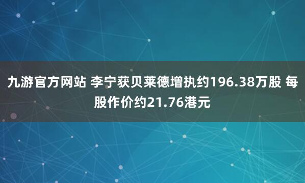 九游官方网站 李宁获贝莱德增执约196.38万股 每股作价约21.76港元