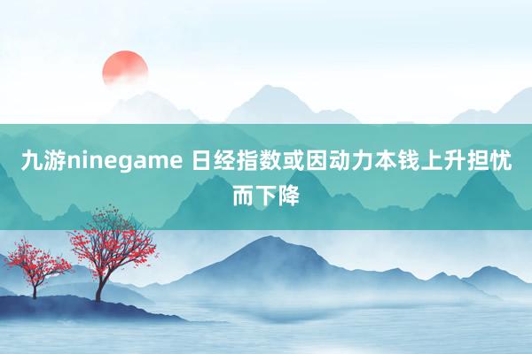 九游ninegame 日经指数或因动力本钱上升担忧而下降