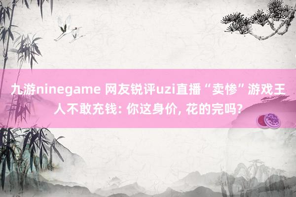 九游ninegame 网友锐评uzi直播“卖惨”游戏王人不敢充钱: 你这身价， 花的完吗?